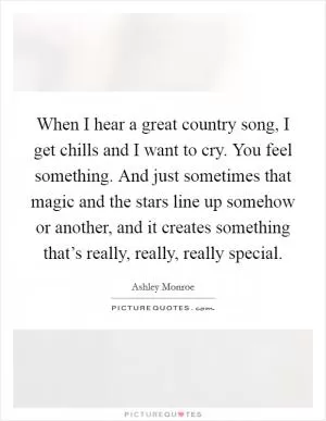 When I hear a great country song, I get chills and I want to cry. You feel something. And just sometimes that magic and the stars line up somehow or another, and it creates something that’s really, really, really special Picture Quote #1