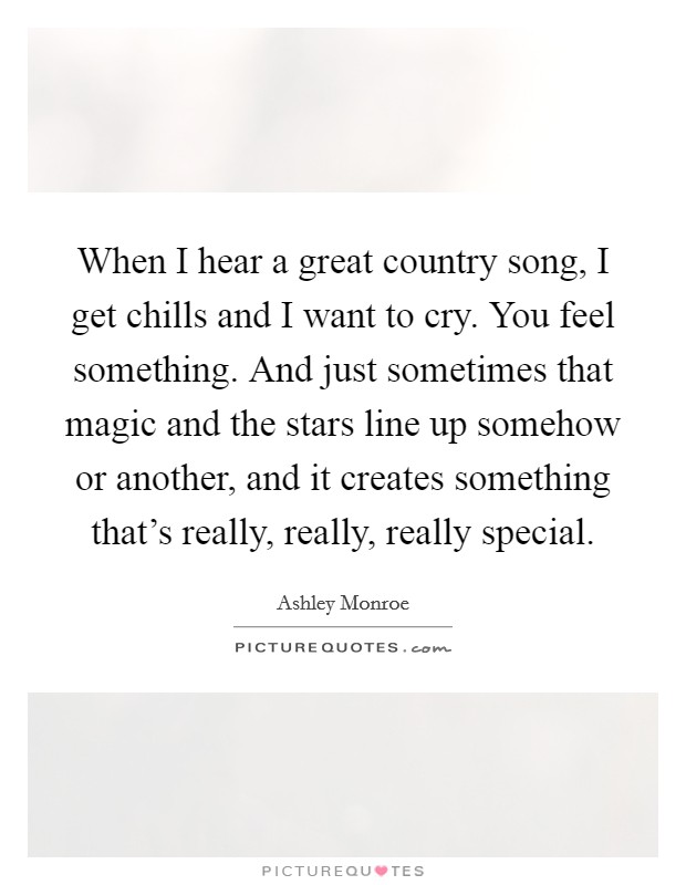 When I hear a great country song, I get chills and I want to cry. You feel something. And just sometimes that magic and the stars line up somehow or another, and it creates something that's really, really, really special. Picture Quote #1