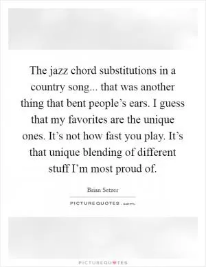 The jazz chord substitutions in a country song... that was another thing that bent people’s ears. I guess that my favorites are the unique ones. It’s not how fast you play. It’s that unique blending of different stuff I’m most proud of Picture Quote #1