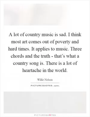 A lot of country music is sad. I think most art comes out of poverty and hard times. It applies to music. Three chords and the truth - that’s what a country song is. There is a lot of heartache in the world Picture Quote #1