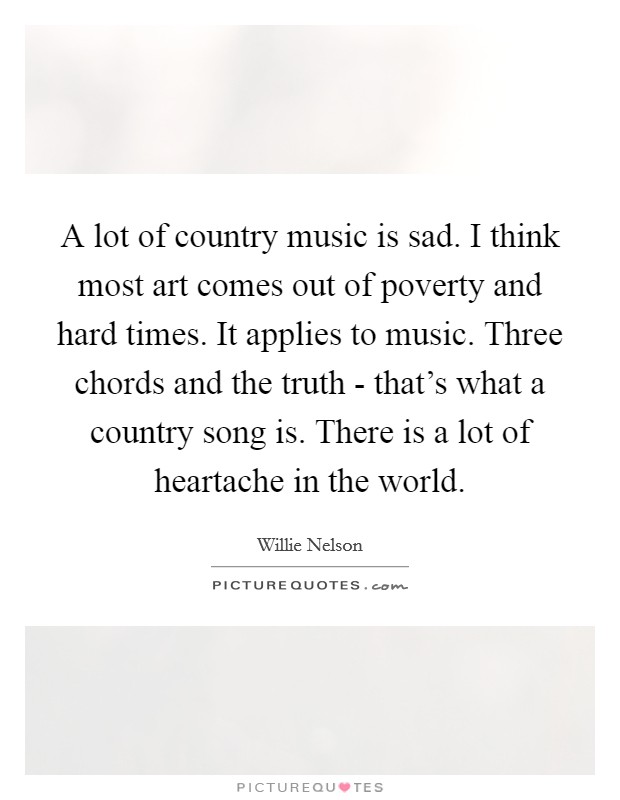 A lot of country music is sad. I think most art comes out of poverty and hard times. It applies to music. Three chords and the truth - that's what a country song is. There is a lot of heartache in the world. Picture Quote #1