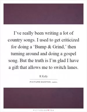 I’ve really been writing a lot of country songs. I used to get criticized for doing a ‘Bump and Grind,’ then turning around and doing a gospel song. But the truth is I’m glad I have a gift that allows me to switch lanes Picture Quote #1