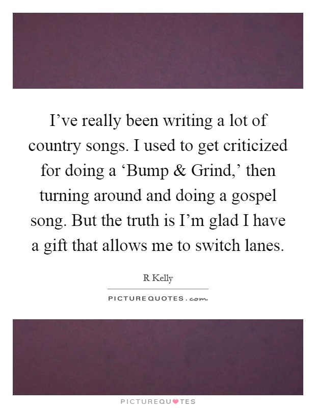 I've really been writing a lot of country songs. I used to get criticized for doing a ‘Bump and Grind,' then turning around and doing a gospel song. But the truth is I'm glad I have a gift that allows me to switch lanes. Picture Quote #1
