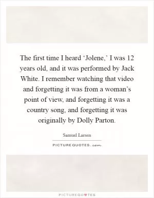 The first time I heard ‘Jolene,’ I was 12 years old, and it was performed by Jack White. I remember watching that video and forgetting it was from a woman’s point of view, and forgetting it was a country song, and forgetting it was originally by Dolly Parton Picture Quote #1