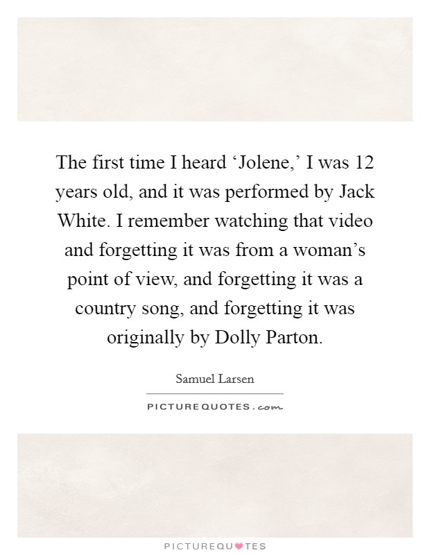The first time I heard ‘Jolene,' I was 12 years old, and it was performed by Jack White. I remember watching that video and forgetting it was from a woman's point of view, and forgetting it was a country song, and forgetting it was originally by Dolly Parton. Picture Quote #1