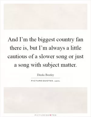 And I’m the biggest country fan there is, but I’m always a little cautious of a slower song or just a song with subject matter Picture Quote #1