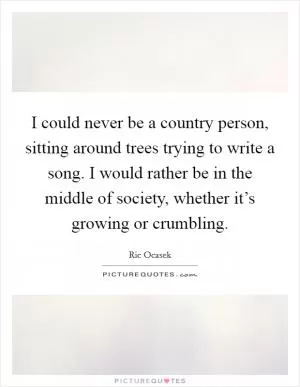 I could never be a country person, sitting around trees trying to write a song. I would rather be in the middle of society, whether it’s growing or crumbling Picture Quote #1