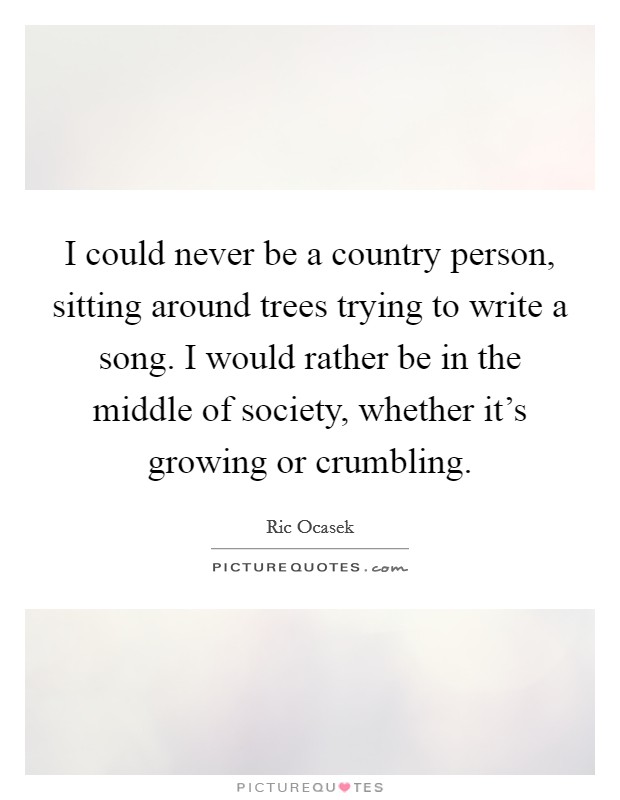 I could never be a country person, sitting around trees trying to write a song. I would rather be in the middle of society, whether it's growing or crumbling. Picture Quote #1