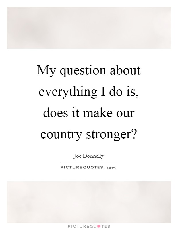 My question about everything I do is, does it make our country stronger? Picture Quote #1