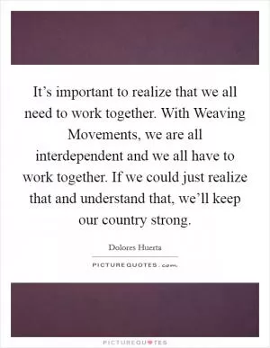 It’s important to realize that we all need to work together. With Weaving Movements, we are all interdependent and we all have to work together. If we could just realize that and understand that, we’ll keep our country strong Picture Quote #1