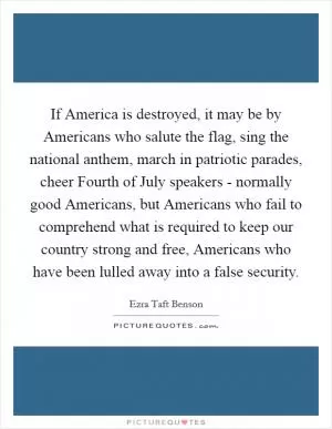 If America is destroyed, it may be by Americans who salute the flag, sing the national anthem, march in patriotic parades, cheer Fourth of July speakers - normally good Americans, but Americans who fail to comprehend what is required to keep our country strong and free, Americans who have been lulled away into a false security Picture Quote #1