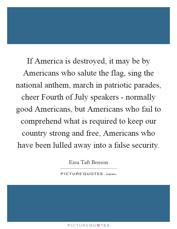 If America is destroyed, it may be by Americans who salute the flag, sing the national anthem, march in patriotic parades, cheer Fourth of July speakers - normally good Americans, but Americans who fail to comprehend what is required to keep our country strong and free, Americans who have been lulled away into a false security. Picture Quote #1