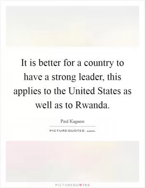 It is better for a country to have a strong leader, this applies to the United States as well as to Rwanda Picture Quote #1