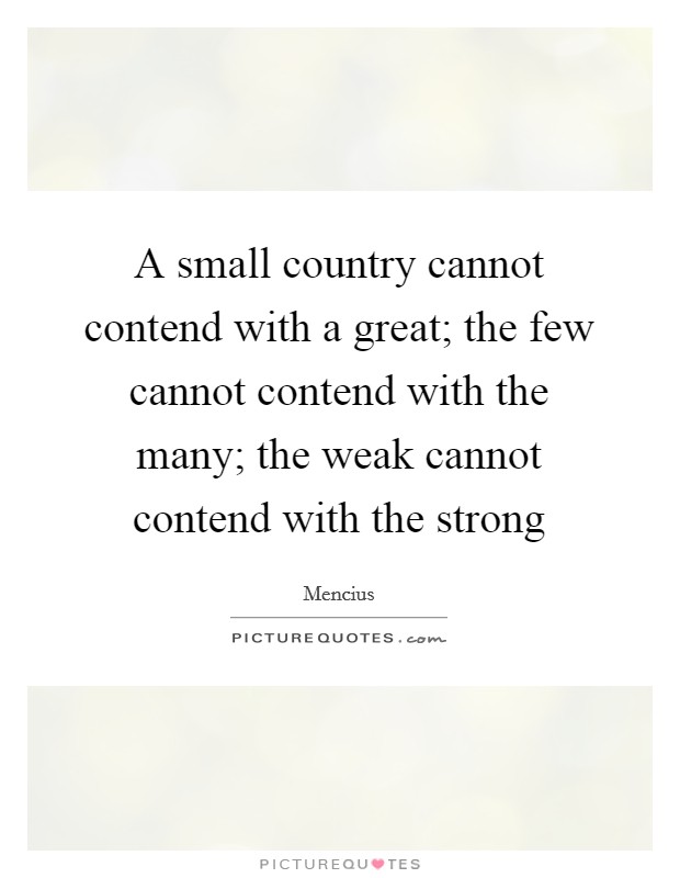 A small country cannot contend with a great; the few cannot contend with the many; the weak cannot contend with the strong Picture Quote #1