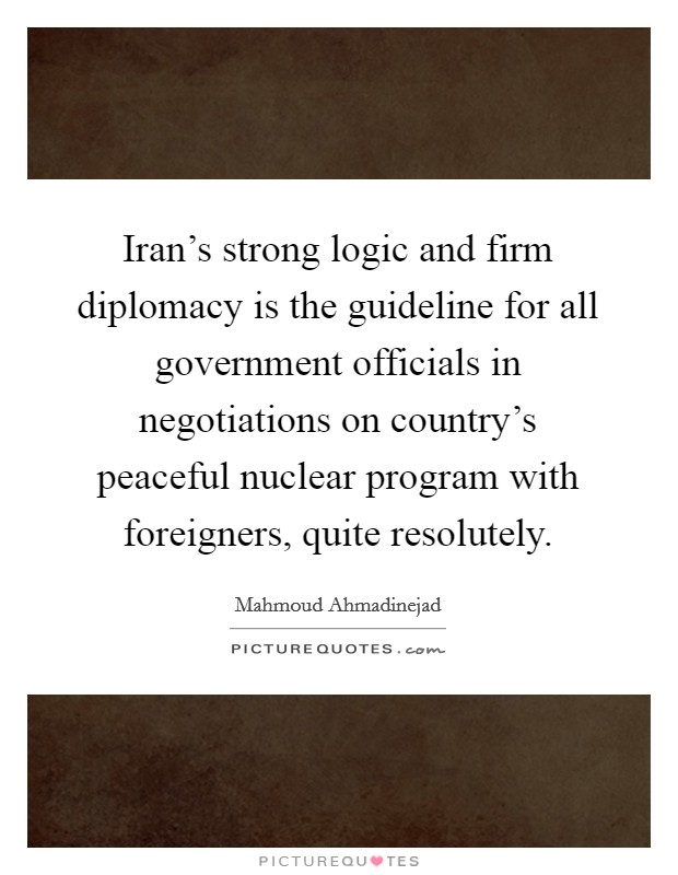 Iran's strong logic and firm diplomacy is the guideline for all government officials in negotiations on country's peaceful nuclear program with foreigners, quite resolutely. Picture Quote #1
