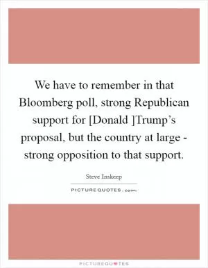 We have to remember in that Bloomberg poll, strong Republican support for [Donald ]Trump’s proposal, but the country at large - strong opposition to that support Picture Quote #1