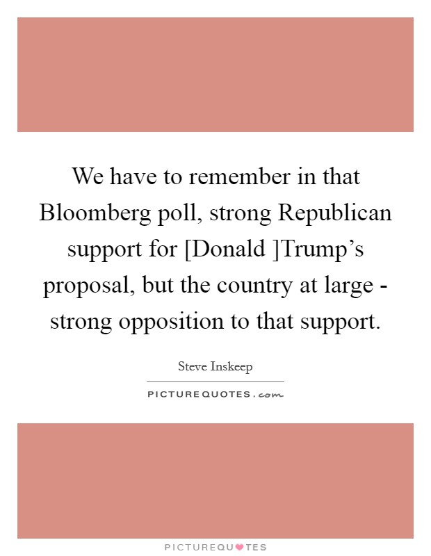 We have to remember in that Bloomberg poll, strong Republican support for [Donald ]Trump's proposal, but the country at large - strong opposition to that support. Picture Quote #1