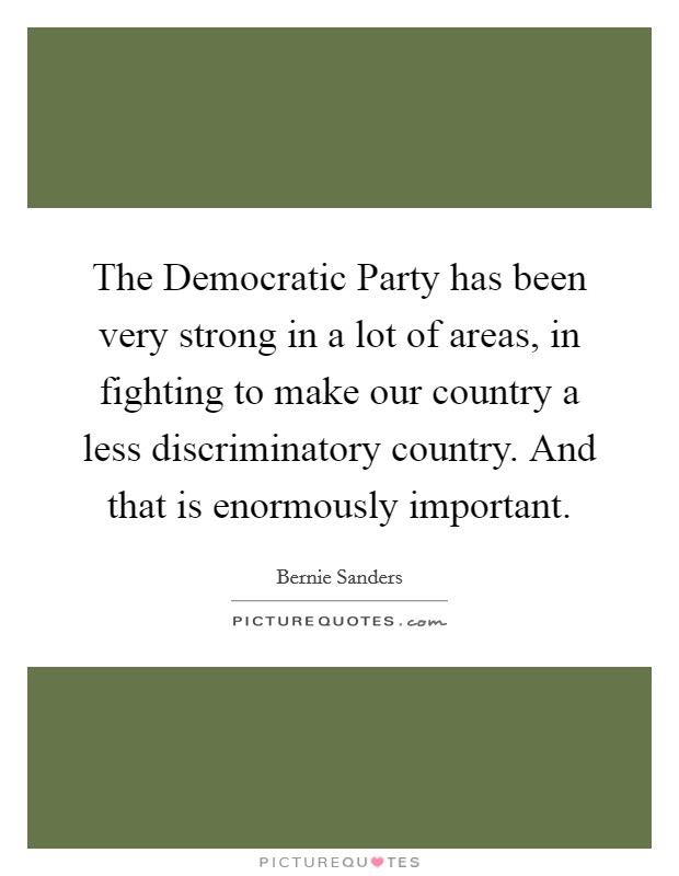 The Democratic Party has been very strong in a lot of areas, in fighting to make our country a less discriminatory country. And that is enormously important. Picture Quote #1