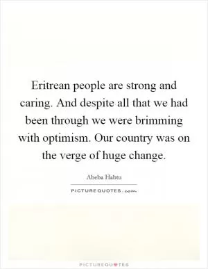 Eritrean people are strong and caring. And despite all that we had been through we were brimming with optimism. Our country was on the verge of huge change Picture Quote #1