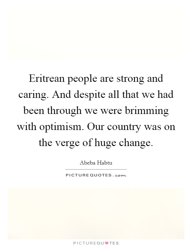 Eritrean people are strong and caring. And despite all that we had been through we were brimming with optimism. Our country was on the verge of huge change. Picture Quote #1