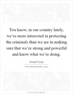 You know, in our country lately, we’re more interested in protecting the criminals than we are in making sure that we’re strong and powerful and know what we’re doing Picture Quote #1