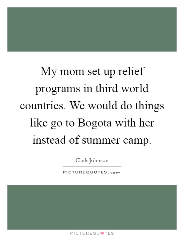 My mom set up relief programs in third world countries. We would do things like go to Bogota with her instead of summer camp. Picture Quote #1