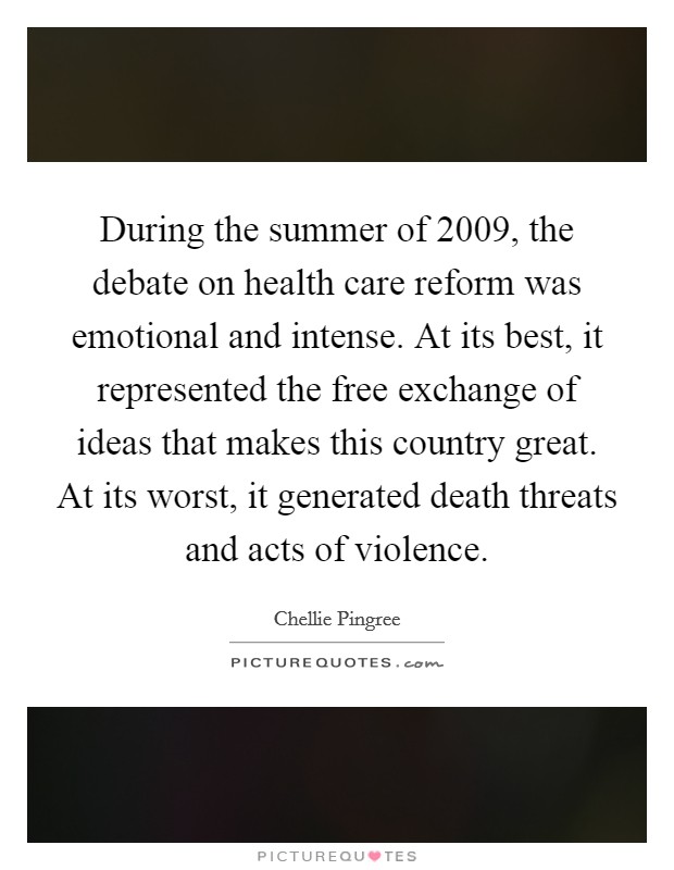 During the summer of 2009, the debate on health care reform was emotional and intense. At its best, it represented the free exchange of ideas that makes this country great. At its worst, it generated death threats and acts of violence. Picture Quote #1