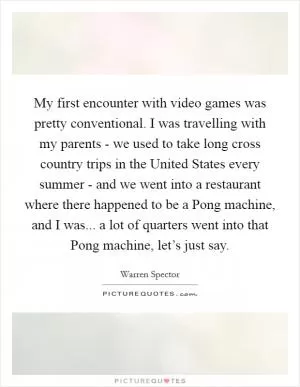 My first encounter with video games was pretty conventional. I was travelling with my parents - we used to take long cross country trips in the United States every summer - and we went into a restaurant where there happened to be a Pong machine, and I was... a lot of quarters went into that Pong machine, let’s just say Picture Quote #1