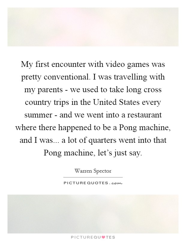 My first encounter with video games was pretty conventional. I was travelling with my parents - we used to take long cross country trips in the United States every summer - and we went into a restaurant where there happened to be a Pong machine, and I was... a lot of quarters went into that Pong machine, let's just say. Picture Quote #1