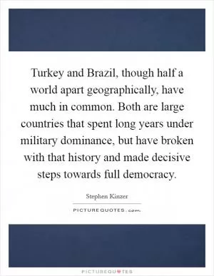 Turkey and Brazil, though half a world apart geographically, have much in common. Both are large countries that spent long years under military dominance, but have broken with that history and made decisive steps towards full democracy Picture Quote #1