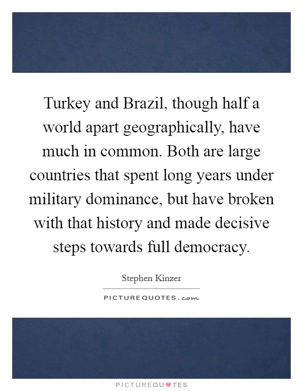 Turkey and Brazil, though half a world apart geographically, have much in common. Both are large countries that spent long years under military dominance, but have broken with that history and made decisive steps towards full democracy. Picture Quote #1