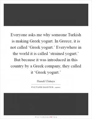 Everyone asks me why someone Turkish is making Greek yogurt. In Greece, it is not called ‘Greek yogurt.’ Everywhere in the world it is called ‘strained yogurt.’ But because it was introduced in this country by a Greek company, they called it ‘Greek yogurt.’ Picture Quote #1