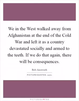 We in the West walked away from Afghanistan at the end of the Cold War and left it as a country devastated socially and armed to the teeth. If we do that again, there will be consequences Picture Quote #1