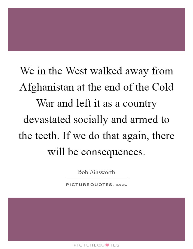 We in the West walked away from Afghanistan at the end of the Cold War and left it as a country devastated socially and armed to the teeth. If we do that again, there will be consequences. Picture Quote #1