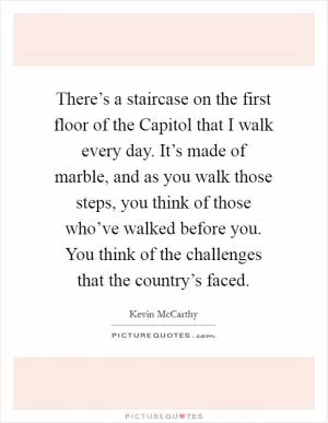 There’s a staircase on the first floor of the Capitol that I walk every day. It’s made of marble, and as you walk those steps, you think of those who’ve walked before you. You think of the challenges that the country’s faced Picture Quote #1