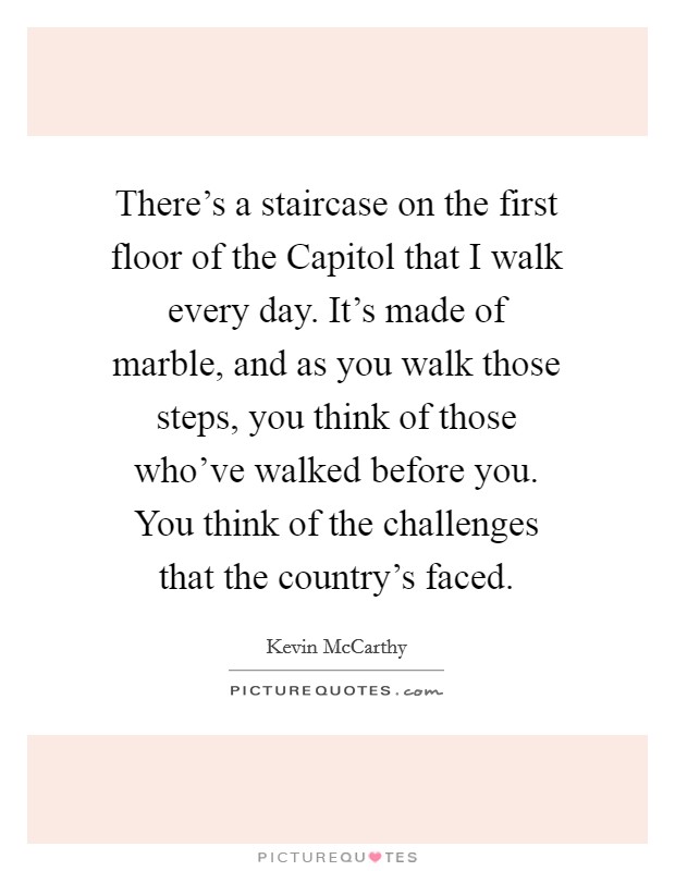 There's a staircase on the first floor of the Capitol that I walk every day. It's made of marble, and as you walk those steps, you think of those who've walked before you. You think of the challenges that the country's faced. Picture Quote #1