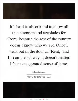 It’s hard to absorb and to allow all that attention and accolades for ‘Rent’ because the rest of the country doesn’t know who we are. Once I walk out of the door of ‘Rent,’ and I’m on the subway, it doesn’t matter. It’s an exaggerated sense of fame Picture Quote #1