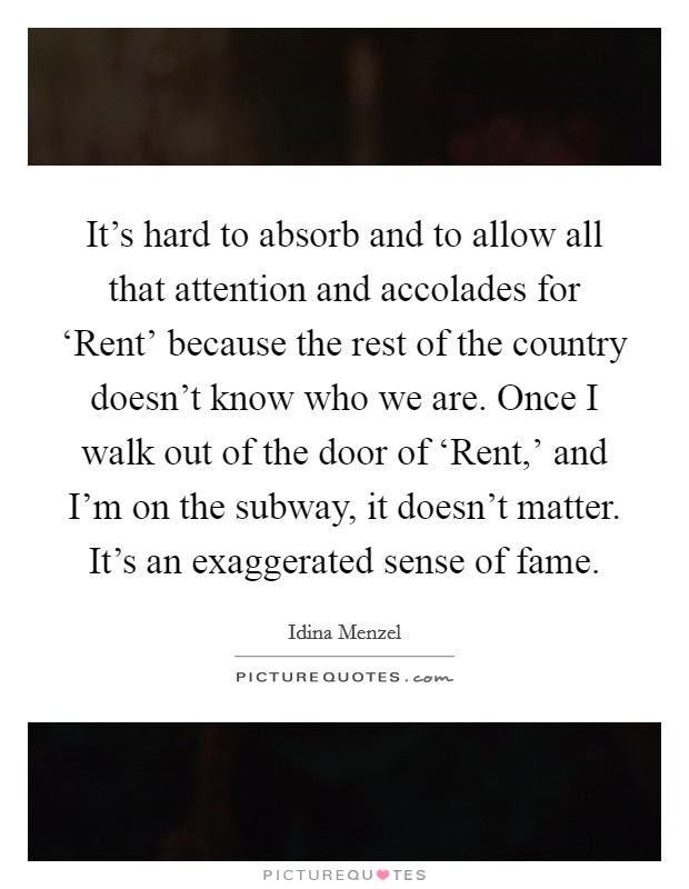 It's hard to absorb and to allow all that attention and accolades for ‘Rent' because the rest of the country doesn't know who we are. Once I walk out of the door of ‘Rent,' and I'm on the subway, it doesn't matter. It's an exaggerated sense of fame. Picture Quote #1