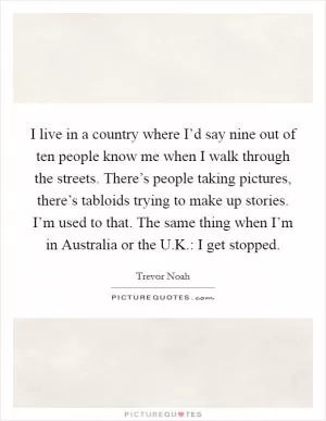 I live in a country where I’d say nine out of ten people know me when I walk through the streets. There’s people taking pictures, there’s tabloids trying to make up stories. I’m used to that. The same thing when I’m in Australia or the U.K.: I get stopped Picture Quote #1