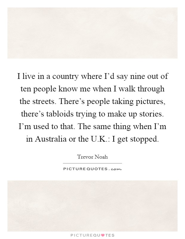 I live in a country where I'd say nine out of ten people know me when I walk through the streets. There's people taking pictures, there's tabloids trying to make up stories. I'm used to that. The same thing when I'm in Australia or the U.K.: I get stopped. Picture Quote #1