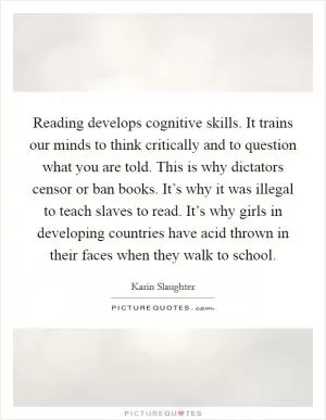 Reading develops cognitive skills. It trains our minds to think critically and to question what you are told. This is why dictators censor or ban books. It’s why it was illegal to teach slaves to read. It’s why girls in developing countries have acid thrown in their faces when they walk to school Picture Quote #1