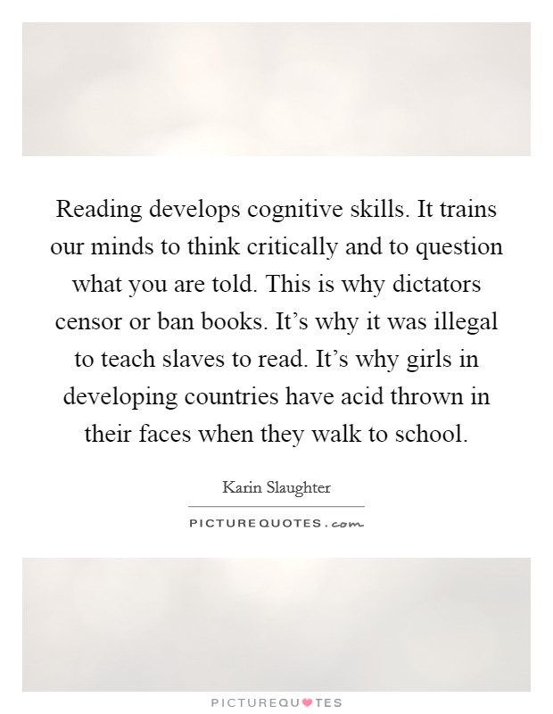 Reading develops cognitive skills. It trains our minds to think critically and to question what you are told. This is why dictators censor or ban books. It's why it was illegal to teach slaves to read. It's why girls in developing countries have acid thrown in their faces when they walk to school. Picture Quote #1
