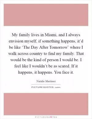 My family lives in Miami, and I always envision myself, if something happens, it’d be like ‘The Day After Tomorrow’ where I walk across country to find my family. That would be the kind of person I would be. I feel like I wouldn’t be as scared. If it happens, it happens. You face it Picture Quote #1