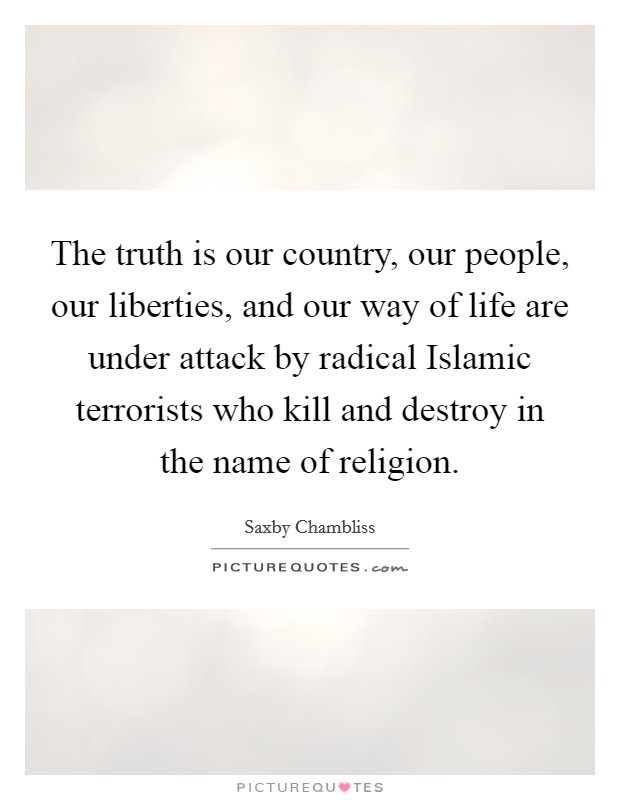 The truth is our country, our people, our liberties, and our way of life are under attack by radical Islamic terrorists who kill and destroy in the name of religion. Picture Quote #1