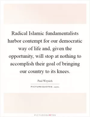Radical Islamic fundamentalists harbor contempt for our democratic way of life and, given the opportunity, will stop at nothing to accomplish their goal of bringing our country to its knees Picture Quote #1