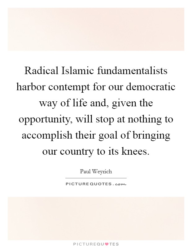 Radical Islamic fundamentalists harbor contempt for our democratic way of life and, given the opportunity, will stop at nothing to accomplish their goal of bringing our country to its knees. Picture Quote #1