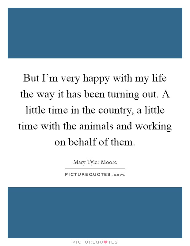 But I'm very happy with my life the way it has been turning out. A little time in the country, a little time with the animals and working on behalf of them. Picture Quote #1