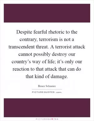 Despite fearful rhetoric to the contrary, terrorism is not a transcendent threat. A terrorist attack cannot possibly destroy our country’s way of life; it’s only our reaction to that attack that can do that kind of damage Picture Quote #1