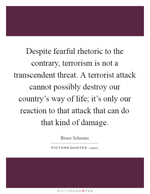 Despite fearful rhetoric to the contrary, terrorism is not a transcendent threat. A terrorist attack cannot possibly destroy our country's way of life; it's only our reaction to that attack that can do that kind of damage. Picture Quote #1