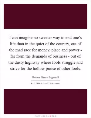 I can imagine no sweeter way to end one’s life than in the quiet of the country, out of the mad race for money, place and power - far from the demands of business - out of the dusty highway where fools struggle and strive for the hollow praise of other fools Picture Quote #1